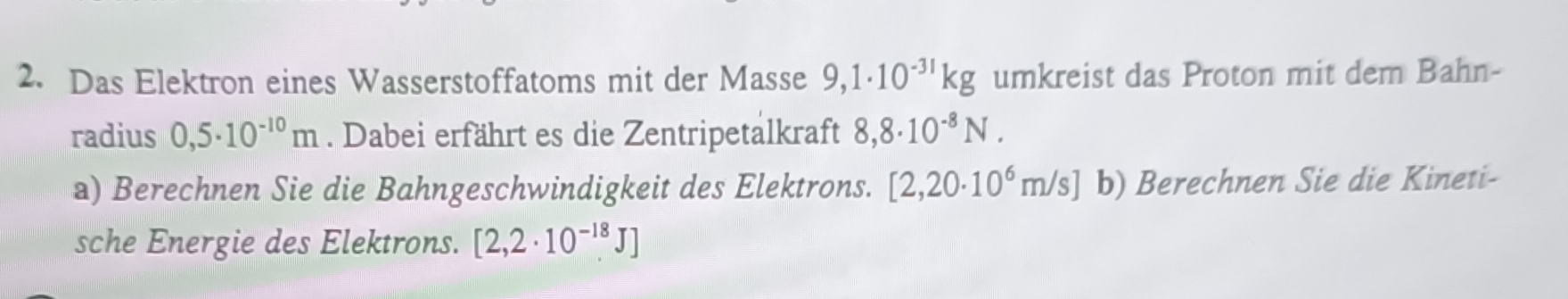 Das Elektron eines Wasserstoffatoms mit der Masse 9,1· 10^(-31)kg umkreist das Proton mit dem Bahn- 
radius 0,5· 10^(-10)m. Dabei erfährt es die Zentripetalkraft 8,8· 10^(-8)N. 
a) Berechnen Sie die Bahngeschwindigkeit des Elektrons. [2,20· 10^6m/s] b) Berechnen Sie die Kineti- 
sche Energie des Elektrons. [2,2· 10^(-18)J]