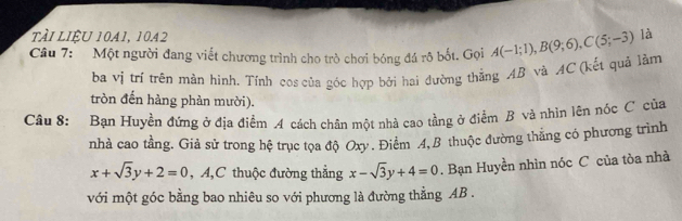 ài lIÈu 1041, 1042
Câu 7: Một người đang viết chương trình cho trò chơi bóng đá rô bốt. Gọi A(-1;1), B(9;6), C(5;-3) là 
ba vị trí trên màn hình. Tính cos của góc hợp bởi hai đường thẳng AB và AC (kết quả lằm 
tròn đến hàng phản mười). 
Câu 8: Bạn Huyền đứng ở địa điểm A cách chân một nhà cao tầng ở điểm B và nhìn lên nóc C của 
nhà cao tầng. Giả sử trong hệ trục tọa độ Oxy. Điểm 4,B thuộc đường thắng có phương trình
x+sqrt(3)y+2=0 , A,C thuộc đường thẳng x-sqrt(3)y+4=0. Bạn Huyền nhìn nóc C của tòa nhà 
với một góc bằng bao nhiêu so với phương là đường thẳng AB.