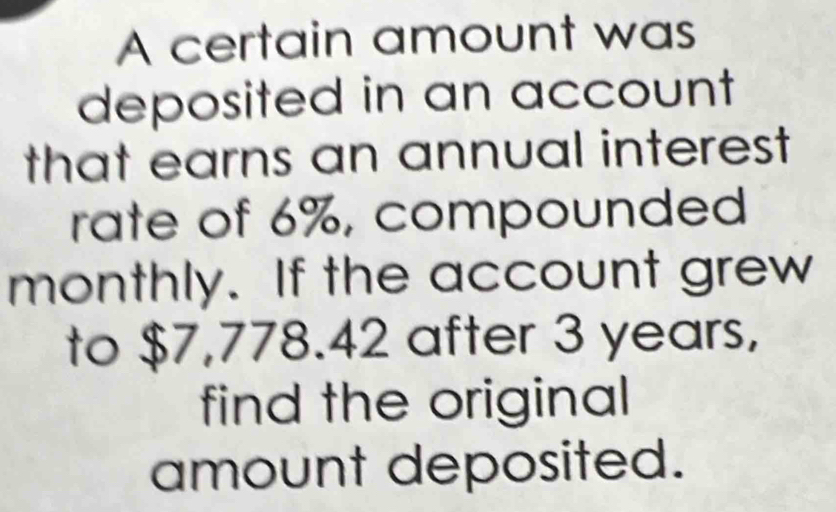 A certain amount was 
deposited in an account 
that earns an annual interest 
rate of 6%, compounded 
monthly. If the account grew 
to $7,778.42 after 3 years, 
find the original 
amount deposited.