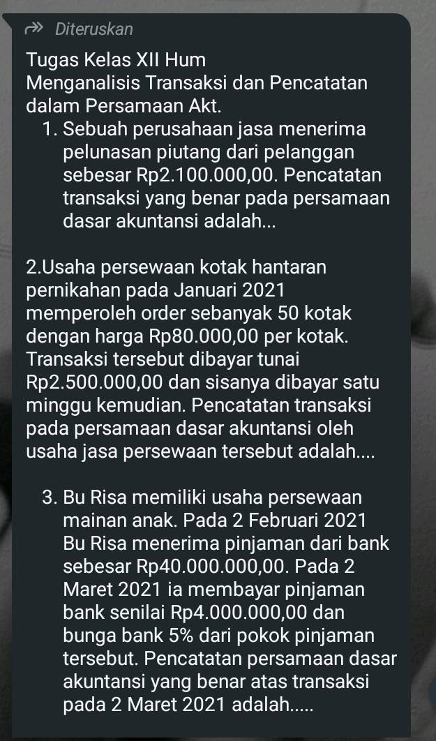 Diteruskan 
Tugas Kelas XII Hum 
Menganalisis Transaksi dan Pencatatan 
dalam Persamaan Akt. 
1. Sebuah perusahaan jasa menerima 
pelunasan piutang dari pelanggan 
sebesar Rp2.100.000,00. Pencatatan 
transaksi yang benar pada persamaan 
dasar akuntansi adalah... 
2.Usaha persewaan kotak hantaran 
pernikahan pada Januari 2021 
memperoleh order sebanyak 50 kotak 
dengan harga Rp80.000,00 per kotak. 
Transaksi tersebut dibayar tunai
Rp2.500.000,00 dan sisanya dibayar satu 
minggu kemudian. Pencatatan transaksi 
pada persamaan dasar akuntansi oleh 
usaha jasa persewaan tersebut adalah.... 
3. Bu Risa memiliki usaha persewaan 
mainan anak. Pada 2 Februari 2021 
Bu Risa menerima pinjaman dari bank 
sebesar Rp40.000.000,00. Pada 2 
Maret 2021 ia membayar pinjaman 
bank senilai Rp4.000.000,00 dan 
bunga bank 5% dari pokok pinjaman 
tersebut. Pencatatan persamaan dasar 
akuntansi yang benar atas transaksi 
pada 2 Maret 2021 adalah.....