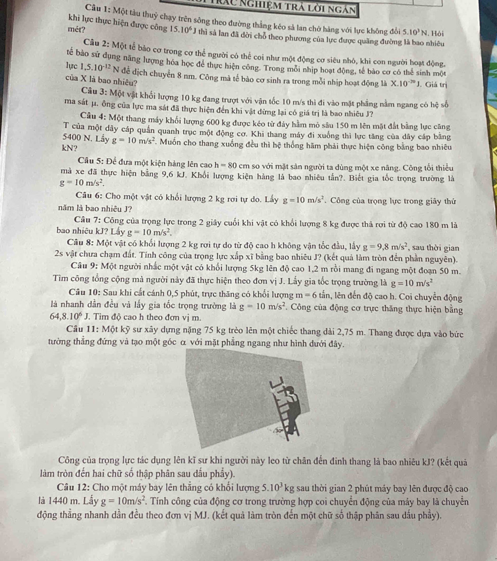 Trác Nghiệm trả lời ngàn
Câu 1: Một tàu thuỷ chạy trên sông theo đường thẳng kéo sả lan chở hàng với lực không đồi 5.10^3N. Hỏi
khi lực thực hiện được công
mét? 15.10^6J thì sả lan đã dời chỗ theo phương của lực được quãng đường là bao nhiêu
Câu 2: Một tế bảo cơ trong cơ thể người có thể coi như một động cơ siêu nhỏ, khi con người hoạt động,
tể bào sử dụng năng lượng hóa học để thực hiện công. Trong mỗi nhịp hoạt động, tế bào cơ có thể sinh một
lực 1,5.10^(-12) N đề dịch chuyển 8 nm. Công mà tế bào cơ sinh ra trong mỗi nhịp hoạt động là X.10^(-20)J.. Giá trị
của X là bao nhiêu?
Câu 3: Một vật khối lượng 10 kg đang trượt với vận tốc 10 m/s thì đi vào mặt phẳng nằm ngang có hệ số
ma sát μ. ông của lực ma sát đã thực hiện đến khi vật dừng lại có giá trị là bao nhiêu J?
Câu 4: Một thang máy khối lượng 600 kg được kéo từ đáy hầm mỏ sâu 150 m lên mặt đất bằng lực căng
T của một dây cáp quần quanh trục một động cơ. Khi thang máy đi xuống thì lực tăng của dãy cáp bằng
5400 N. Lầy g=10m/s^2. Muốn cho thang xuống đều thì hệ thống hãm phải thực hiện công bằng bao nhiêu
kN?
Cầu 5: Để đưa một kiện hàng lên cao h=80cm so với mặt sản người ta dùng một xe nâng. Công tối thiều
mà xe đã thực hiện bằng 9,6 kJ. Khối lượng kiện hàng là bao nhiêu tấn?. Biết gia tốc trọng trường là
g=10m/s^2.
Câu 6: Cho một vật có khối lượng 2 kg rơi tự do. Lấy g=10m/s^2. Công của trọng lực trong giây thứ
năm là bao nhiêu J?
Câu 7: Công của trọng lực trong 2 giây cuối khi vật có khổi lượng 8 kg được thả rơi từ độ cao 180 m là
bao nhiêu kJ? Lấy g=10m/s^2.
Câu 8:M6 ot vật có khối lượng 2 kg rơi tự do từ độ cao h không vận tốc đầu, lấy g=9,8m/s^2 , sau thời gian
2s vật chưa chạm đất. Tính công của trọng lực xấp xĩ bằng bao nhiêu J? (kết quả làm tròn đến phần nguyên).
Câu 9: Một người nhấc một vật có khối lượng 5kg lên độ cao 1,2 m rồi mang đi ngang một đoạn 50 m.
Tìm công tổng cộng mà người này đã thực hiện theo đơn vị J. Lấy gia tốc trọng trường là g=10m/s^2
Câu 10: Sau khi cất cánh 0,5 phút, trực thăng có khối lượng m=6 lấn, lên đến độ cao h. Coi chuyển động
là nhanh dần đều và lấy gia tốc trọng trường là g=10m/s^2. Công của động cơ trực thăng thực hiện bằng
64,8.10^6J.. Tìm độ cao h theo đơn vị m.
Câu 11: Một kỹ sư xây dựng nặng 75 kg trèo lên một chiếc thang dài 2,75 m. Thang được dựa vào bức
tường thắng đứng và tạo một góc α với mặt phẳng ngang như hình dưới đây.
Công của trọng lực tác dụng lên kĩ sư khi người này leo từ chân đến đinh thang là bao nhiêu kJ? (kết quả
làm tròn đến hai chữ số thập phân sau dầu phẩy).
Câu 12: Cho một máy bay lên thắng có khổi lượng 5.10^3kg sau thời gian 2 phút máy bay lên được độ cao
là 1440 m. Lấy g=10m/s^2 T. Tính công của động cơ trong trường hợp coi chuyển động của máy bay là chuyển
động thằng nhanh dần đều theo đơn vị MJ. (kết quả làm tròn đến một chữ số thập phân sau dấu phầy).