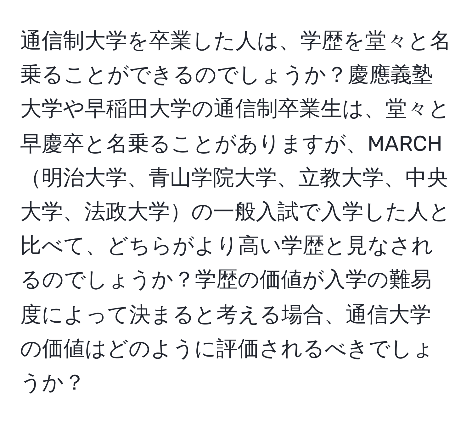 通信制大学を卒業した人は、学歴を堂々と名乗ることができるのでしょうか？慶應義塾大学や早稲田大学の通信制卒業生は、堂々と早慶卒と名乗ることがありますが、MARCH明治大学、青山学院大学、立教大学、中央大学、法政大学の一般入試で入学した人と比べて、どちらがより高い学歴と見なされるのでしょうか？学歴の価値が入学の難易度によって決まると考える場合、通信大学の価値はどのように評価されるべきでしょうか？