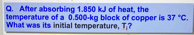 After absorbing 1.850 kJ of heat, the 
temperature of a 0.500-kg block of copper is 37°C. 
What was its initial temperature, T_i ?