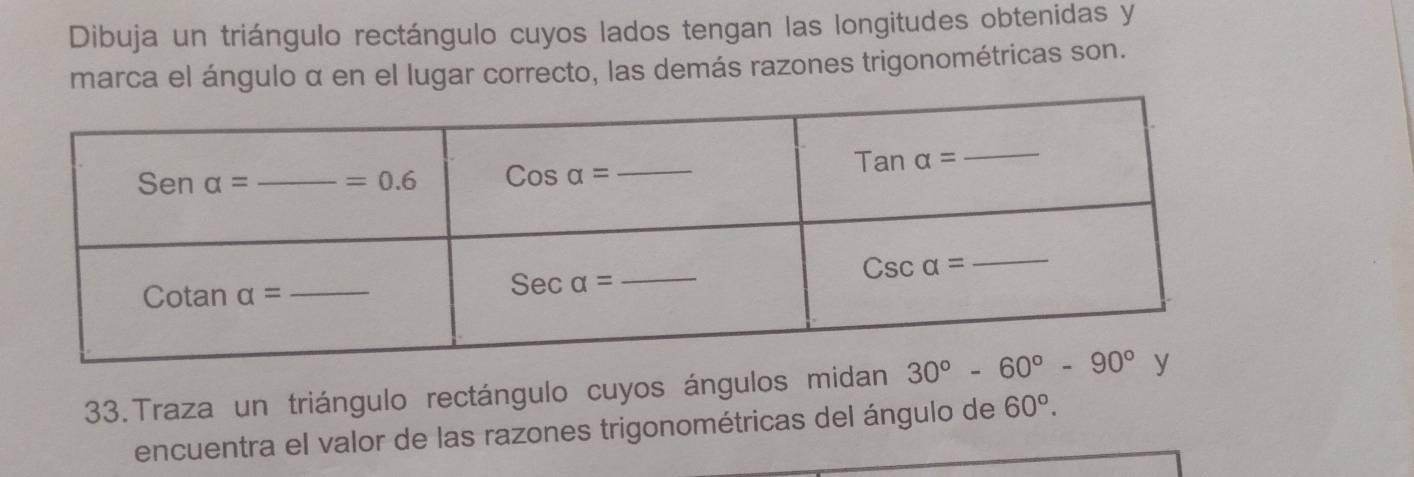 Dibuja un triángulo rectángulo cuyos lados tengan las longitudes obtenidas y
marca el ángulo α en el lugar correcto, las demás razones trigonométricas son.
33.Traza un triángulo rectángulo cuyos ángulos midan
encuentra el valor de las razones trigonométricas del ángulo de 60°.