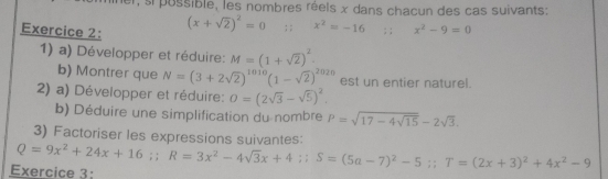 e, s pussible, les nombres réels x dans chacun des cas suivants: 
Exercice 2: (x+sqrt(2))^2=0;; x^2=-16 ;:x^2-9=0
1) a) Développer et réduire: M=(1+sqrt(2))^2
b) Montrer que N=(3+2sqrt(2))^1010(1-sqrt(2))^2020 est un entier naturel. 
2) a) Développer et réduire: O=(2sqrt(3)-sqrt(5))^2. 
b) Déduire une simplification du nombre P=sqrt(17-4sqrt 15)-2sqrt(3). 
3) Factoriser les expressions suivantes: 
Exercice 3: Q=9x^2+24x+16;; R=3x^2-4sqrt(3)x+4;; S=(5a-7)^2-5;; T=(2x+3)^2+4x^2-9