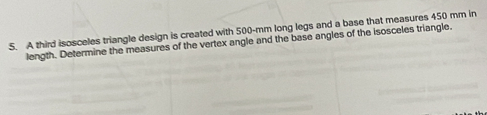 A third isosceles triangle design is created with 500-mm long legs and a base that measures 450 mm in 
length. Determine the measures of the vertex angle and the base angles of the isosceles triangle.