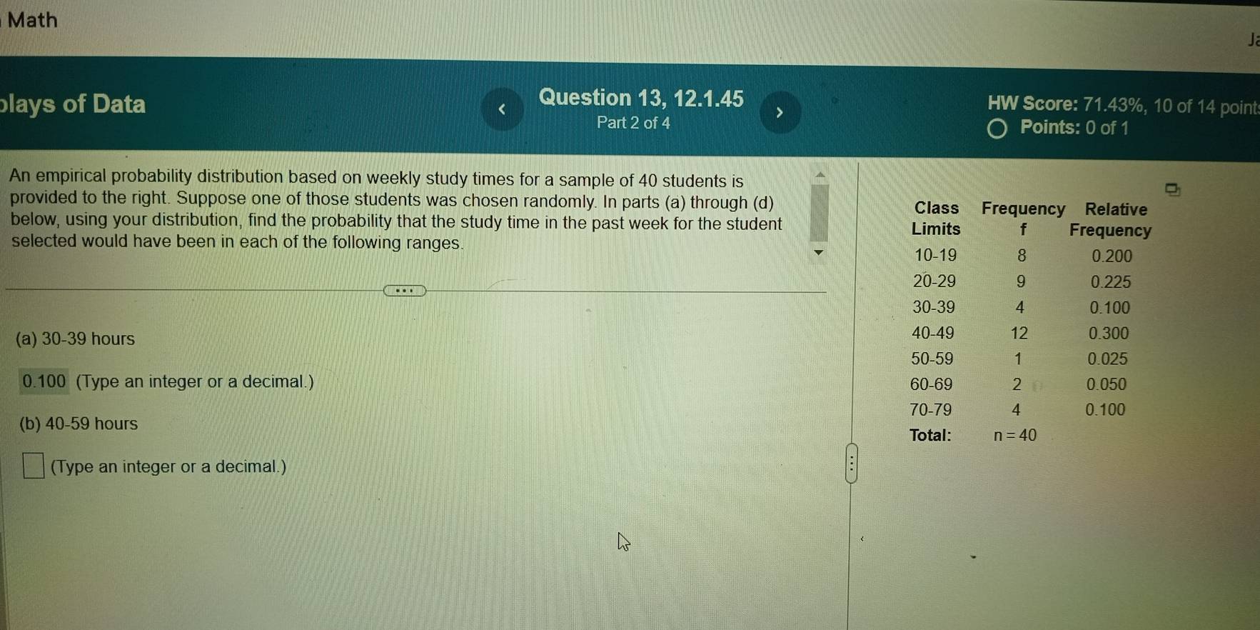 Math
L
Question 13, 12.1.45
blays of Data HW Score: 71.43%, 10 of 14 point
>
Part 2 of 4 Points: 0 of 1
An empirical probability distribution based on weekly study times for a sample of 40 students is
provided to the right. Suppose one of those students was chosen randomly. In parts (a) through (d) 
below, using your distribution, find the probability that the study time in the past week for the student 
selected would have been in each of the following ranges 
(a) 30-39 hours 
0.100 (Type an integer or a decimal.) 
(b) 40-59 hours 
(Type an integer or a decimal.)