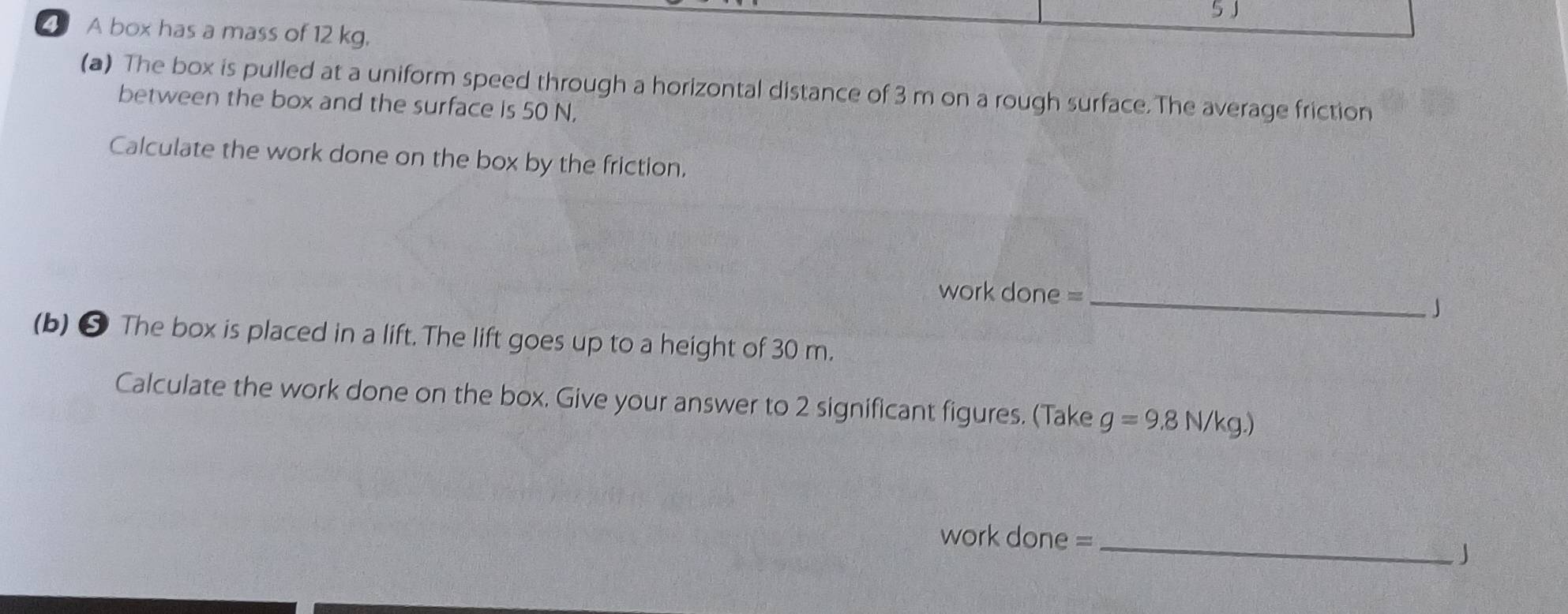 5J 
A box has a mass of 12 kg, 
(a) The box is pulled at a uniform speed through a horizontal distance of 3 m on a rough surface.The average friction 
between the box and the surface is 50 N, 
Calculate the work done on the box by the friction. 
work done =_ 
」 
(b) ❺ The box is placed in a lift. The lift goes up to a height of 30 m. 
Calculate the work done on the box. Give your answer to 2 significant figures. (Take g=9.8N/kg.)
work done =_ 
J