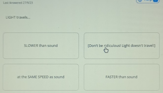 Last Answered 27/9/23
LIGHT travels...
SLOWER than sound [Don't be ridiculous! Light doesn't travel!]
at the SAME SPEED as sound FASTER than sound