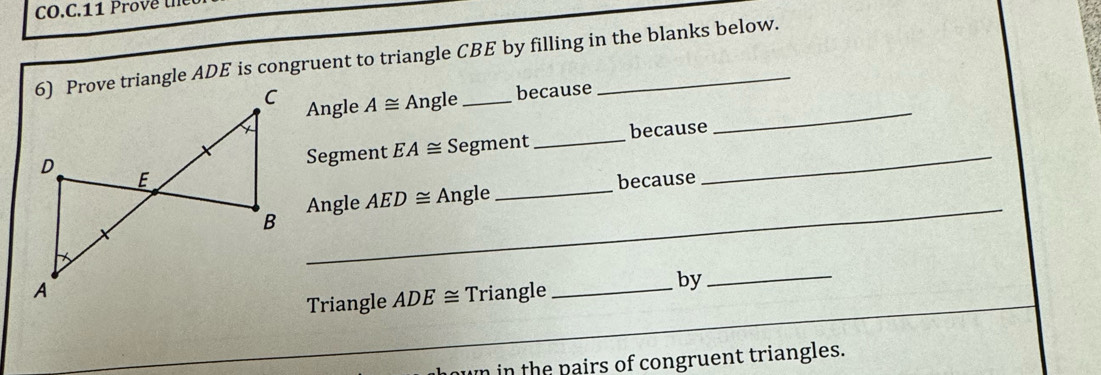 Prove triangle ADE is congruent to triangle CBE by filling in the blanks below. 
Angle A≌ Angle _because 
Segment EA≌ Segment _because 
_ 
_ 
Angle AED≌ Angle _because 
_ 
Triangle_ 
Triangle ADE≌ by_ 
n in the pairs of congruent triangles.