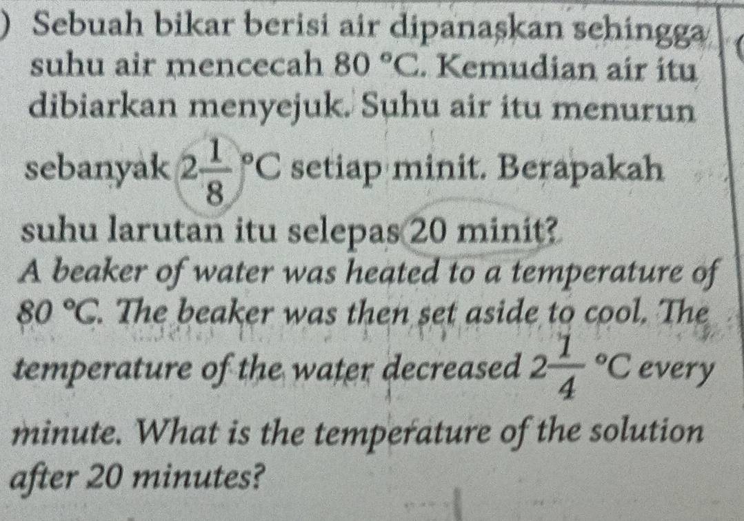 ) Sebuah bikar berisi air dipanaşkan sehingga 
suhu air mencecah 80°C. Kemudian air itu 
dibiarkan menyejuk. Suhu air itu menurun 
sebanyak 2frac 18^((circ)C setiap minit. Berapakah 
suhu larutan itu selepas 20 minit? 
A beaker of water was heated to a temperature of
80^circ)C. The beaker was then set aside to cool. The 
temperature of the water decreased 2frac 14°C every
minute. What is the temperature of the solution 
after 20 minutes?