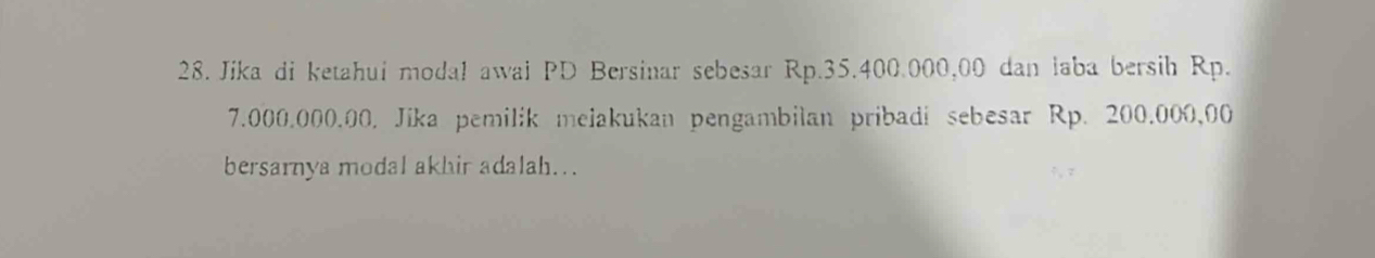 Jika di ketahui modal awai PD Bersinar sebesar Rp.35.400.000,00 dan laba bersih Rp.
7.000.000.00. Jika pemilik melakukan pengambilan pribadi sebesar Rp. 200.000,00
bersarnya modal akhir adalah...