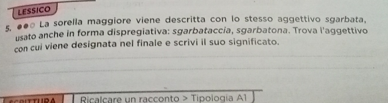 LESSICO 
5. La sorella maggiore viene descritta con lo stesso aggettivo sgarbata, 
usato anche in forma dispregiativa: sgarbataccia, sgarbatona. Trova l’aggettivo 
_ 
con cui viene designata nel finale e scrivi il suo significato. 
_ 
Ricalcare un racconto > Tipología A1