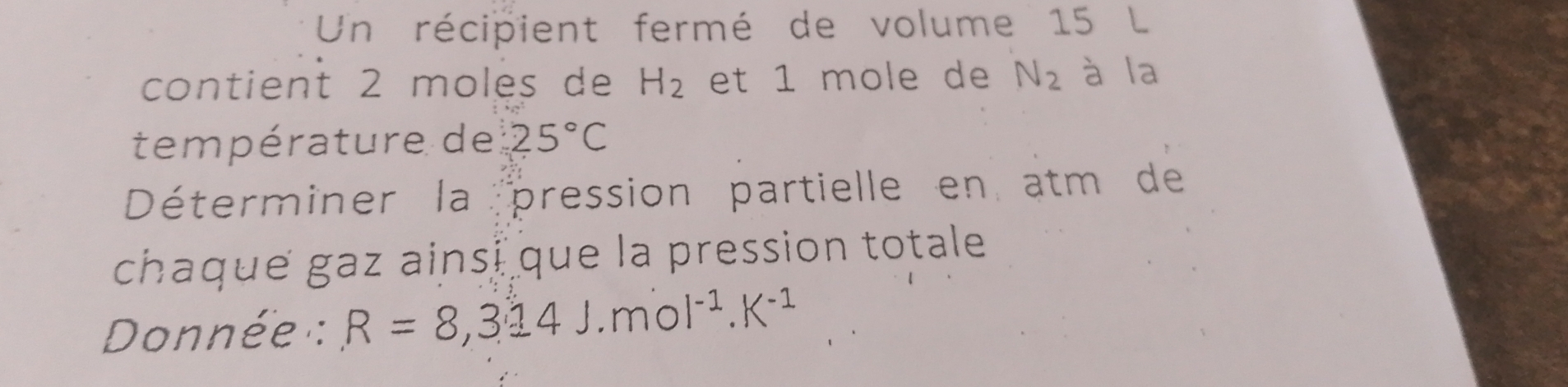 Un récipient fermé de volume 15 L
contient 2 moles de H_2 et 1 mole de N_2 à la 
température de 25°C
Déterminer la pression partielle en atm de 
chaque gaz ainsi que la pression totale 
Donnée : R=8,314J.mol^(-1).K^(-1)