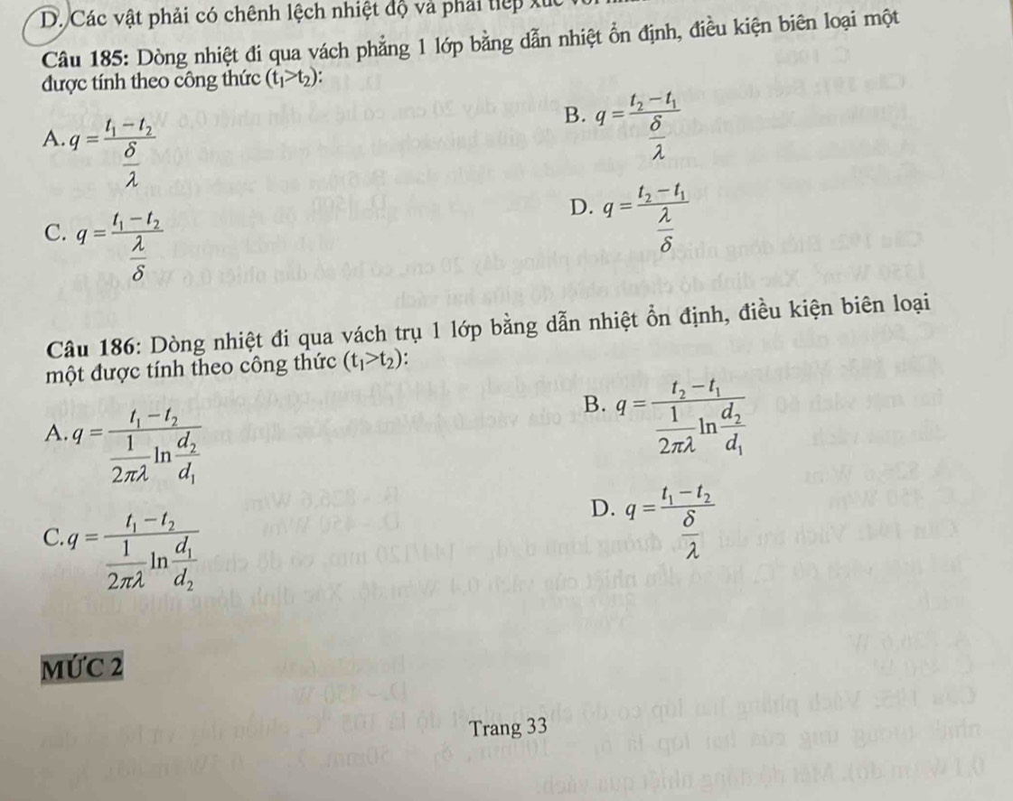 Các vật phải có chênh lệch nhiệt độ và phải tiếp x
Câu 185: Dòng nhiệt đi qua vách phẳng 1 lớp bằng dẫn nhiệt ổn định, điều kiện biên loại một
được tính theo công thức (t_1>t_2) :
A. q=frac t_1-t_2 delta /lambda  
B. q=frac t_2-t_1 delta /lambda  
C. q=frac t_1-t_2 lambda /delta  
D. q=frac t_2-t_1 lambda /delta  
Câu 186: Dòng nhiệt đi qua vách trụ 1 lớp bằng dẫn nhiệt ổn định, điều kiện biên loại
một được tính theo công thức (t_1>t_2)
A. q=frac t_1-t_2 1/2π lambda  ln frac d_2d_1
B. q=frac t_2-t_1 1/2π lambda  ln frac d_2d_1
C. q=frac t_1-t_2 1/2π lambda  ln frac d_1d_2
D. q=frac t_1-t_2 delta /lambda  
MỨC 2
Trang 33