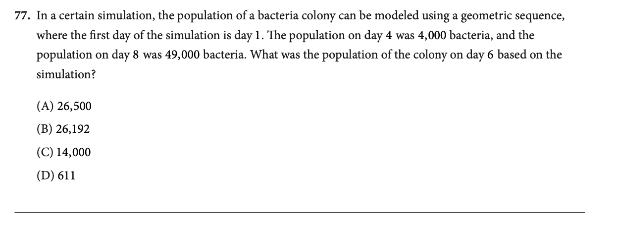 In a certain simulation, the population of a bacteria colony can be modeled using a geometric sequence,
where the first day of the simulation is day 1. The population on day 4 was 4,000 bacteria, and the
population on day 8 was 49,000 bacteria. What was the population of the colony on day 6 based on the
simulation?
(A) 26,500
(B) 26,192
(C) 14,000
(D) 611