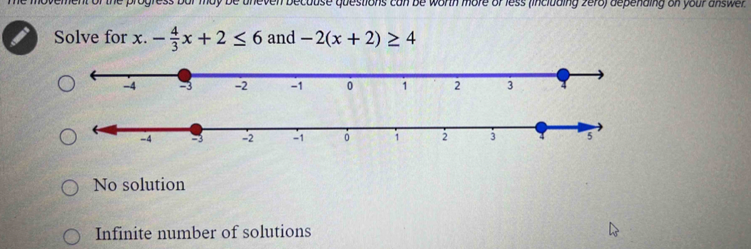 he movement of the progress bar may be uneven because questions can be worth more of less (including zero) depending on your answer .
Solve for x. - 4/3 x+2≤ 6 and -2(x+2)≥ 4
-4 - -2 -1 0 1 2 3 4
No solution
Infinite number of solutions