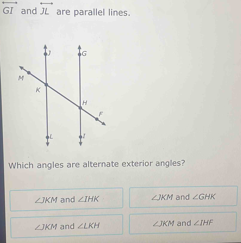 overleftrightarrow GI and overleftrightarrow JL are parallel lines.
Which angles are alternate exterior angles?
∠ JKM and ∠ IHK ∠ JKM and ∠ GHK
∠ JKM and ∠ LKH ∠ JKM and ∠ IHF