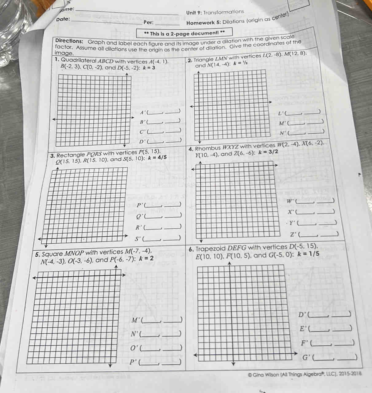 ame:_
Unit 9: Transformations
_Homework 5: Dilations (origin as center)
Dale:
Per:_
.. *This is a 2-page document! **
Directions: Graph and label each flaure and its image under a dilation with the given scale
factor. Assume all dilations use the oriain as the center of dilation. Give the coordinates of the
image.
1. Quadrilateral ABCD with vertices A(-4,1). 2. Triangle / MN with vertices L(2,-8),M(12,8).
B(-2,3),C(0,-2) , and D(-5,-2):k=3 and N(14,-4):k=1/2
_
A'( __)
L° _
B'( __)
M'(_
_)
C'(_ _
N° _
_)
D'
3. Rectangle PQRS with vertices P(5,15), _ _4. Rhombus WXYZ with vertices W(2,-4),X(6,-2),
Q(15,15),R(15,10) , and S(5,10):k=4/5 Y(10,-4) , and Z(6,-6):k=3/2
P'( _
_)
_ W'
_)
_ Q'(
_)
_ X^(·)(
_
Y^(·) _
_)
R' _
_)
_ Z'(
_ S'(
_
_
5. Square MNOP with vertices M(-7,-4), 6. Trapezoid DEFG with vertices D(-5,15).
E(10,10),F(10,5)
N(-4,-3),O(-3,-6) , and P(-6,-7):k=2 , and G(-5,0):k=1/5
D'
_)
M' _
_)
E'(
N' _J _)
_
F' (_
O' _
_
_
G' (_
_)
P' C_
_J
© Gina Wilson (All Things Algebra®, LLC), 2015-2018