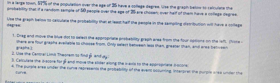 In a large town, 57% of the population over the age of 25 have a college degree. Use the graph below to calculate the 
probability that if a random sample of 50 people over the age of 25 are chosen; over half of them have a college degree. 
Use the graph below to calculate the probability that at least half the people in the sampling distribution will have a college 
degree: 
1. Drag and move the blue dot to select the appropriate probability graph area from the four options on the left. (Note - 
there are four graphs available to choose from. Only select between less than, greater than, and area between 
graphs.): 
2. Use the Central Limit Theorem to find hat p and sigma _p
3. Calculate the a-score for hat P and move the slider along the x-axis to the appropriate 2 -score: 
4. The purple area under the curve represents the probability of the event occurring. Interpret the purple area under the 
curve.