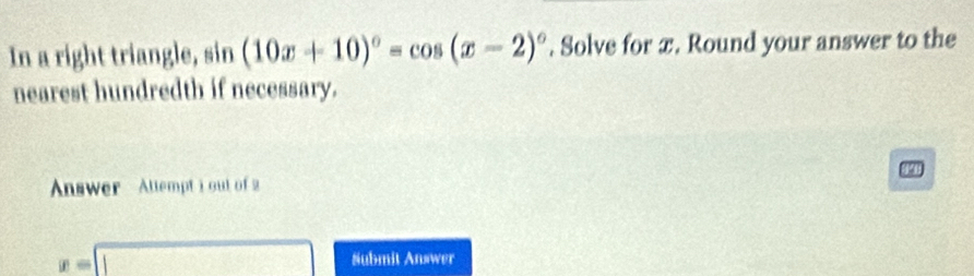 In a right triangle, sin (10x+10)^circ =cos (x-2)^circ . Solve for x. Round your answer to the 
nearest hundredth if necessary. 
a 
Answer Attempt i out of 2
x=□ Submit Answer