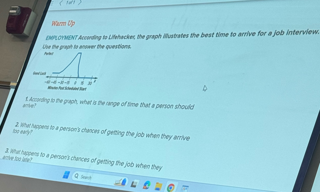 1of1  
Warm Up 
EMPLOYMENT According to Lifehacker, the graph illustrates the best time to arrive for a job interview. 
Use the graph to answer the questions. 
Perfect 
Good Luck
-60 -45 -30 -15 0 15 30 x
Minutes Past Scheduled Start 
1. According to the graph, what is the range of time that a person should 
arrive? 
2. What happens to a person's chances of getting the job when they arrive 
too early? 
arrive too late? 
3. What happens to a person's chances of getting the job when they 
Search