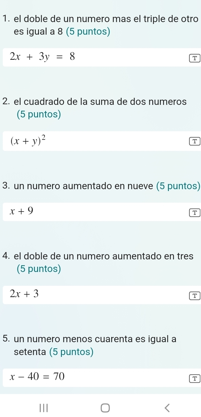 el doble de un numero mas el triple de otro 
es igual a 8 (5 puntos)
2x+3y=8
T 
2. el cuadrado de la suma de dos numeros 
(5 puntos)
(x+y)^2
T 
3. un numero aumentado en nueve (5 puntos)
x+9
T 
4. el doble de un numero aumentado en tres 
(5 puntos)
2x+3
T 
5. un numero menos cuarenta es igual a 
setenta (5 puntos)
x-40=70
T