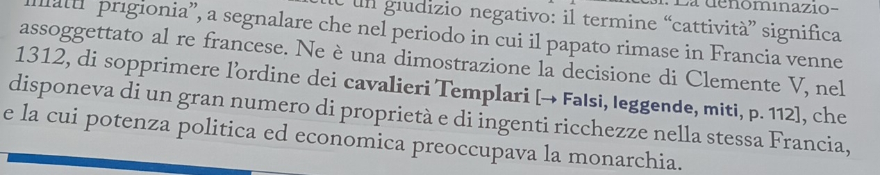 La denominazio- 
e un giudizio negativo: il termine “cattività” significa 
llat prigionia”, a segnalare che nel periodo in cui il papato rimase in Francia venne 
assoggettato al re francese. Ne è una dimostrazione la decisione di Clemente V, nel
1312, di sopprimere l’ordine dei cavalieri Templari [→ Falsi, leggende, miti, p. 112], che 
disponeva di un gran numero di proprietà e di ingenti ricchezze nella stessa Francia, 
e la cui potenza politica ed economica preoccupava la monarchia.