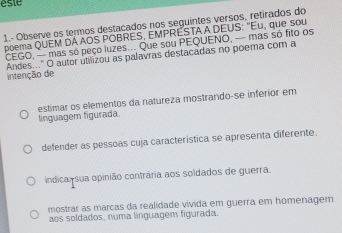 este
1.- Observe os termos destacados nos seguintes versos, retirados do
poema QUEM DÁAOS POBRES, EMPRESTA A DEUS: "Eu, que sou
CEGO, — mas só peço luzes... Que sou PEQUENO, — mas só fito os
Andes..." O autor utilizou as palavras destacadas no poema com a
intenção de
estimar os elementos da natureza mostrando-se inferior em
linguagem figurada.
defender as pessoas cuja característica se apresenta diferente.
indica, sua opinião contrária aos soldados de guerra.
mostrar as marcas da realidade vívida em guerra em homenagem
aos soldados, numa línguagem figurada.