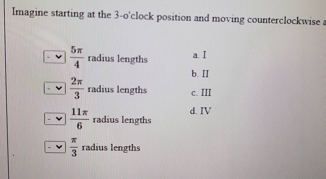 Imagine starting at the 3-o' clock position and moving counterclockwise a
 5π /4  radius lengths
a. I
b. II
 2π /3  radius lengths c. III
d. IV
 11π /6  radius lengths
 π /3  radius lengths