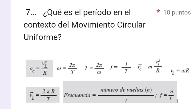 7... ¿Qué es el período en el 10 puntos
contexto del Movimiento Circular
Uniforme?
a_c=frac (v_L)^2R omega = 2π /T  T= 2π /omega  f= 1/T  F_c=mfrac (v_L)^2R v_L=omega R
vector v_L= 2π R/T  Frecuencia= nimerodevueltas(n)/t ;f= n/t 