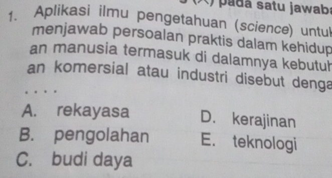 ) padá satu jawaba
1. Aplikasi ilmu pengetahuan (science) untul
menjawab persoalan praktis dalam kehidup
an manusia termasuk di dalamnya kebutuh
an komersial atau industri disebut denga
A. rekayasa D. kerajinan
B. pengolahan E. teknologi
C. budi daya