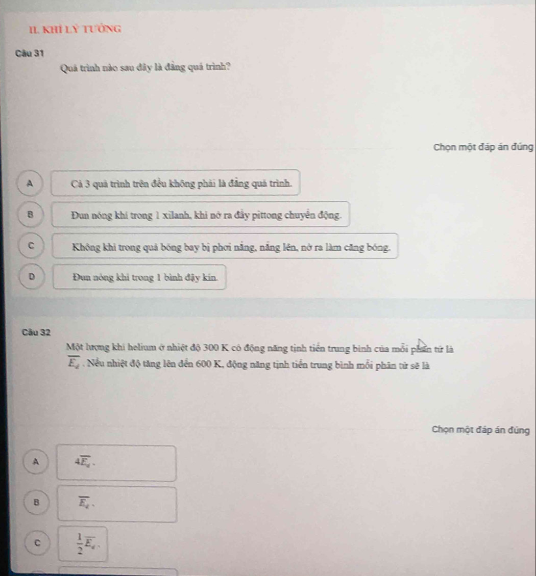 KhÍ Lý Tướng
Câu 31
Quá trình nào sau đây là đẳng quá trình?
Chọn một đáp án đúng
A Cà 3 quả trình trên đều không phải là đẳng quá trình.
B Đun nóng khí trong 1 xilanh, khi nở ra đầy pittong chuyển động.
C Không khi trong quả bóng bay bị phơi nắng, nắng lên, nở ra làm căng bóng.
D Đun nóng khi trong 1 bình đậy kín.
Câu 32
Một lượng khi helium ở nhiệt độ 300 K có động năng tịnh tiền trung bình của mỗi phần từ là
overline E_2. Nều nhiệt độ tăng lên đến 600 K, động năng tịnh tiến trung bình mỗi phân từ sẽ là
Chọn một đáp án đứng
A 4overline E_d.
B overline E_2
C  1/2 overline E_d.