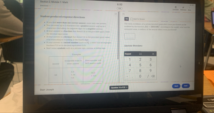 Section 2, Module 1: Math 
Divections 6:00 
Calcutator Réference M==e 

Student-produced response directions 16 a Mars for Renvin= 
If you find more than one correct answer, exter only one answes 
You can enter up to 5 characters for a positive answer and up to 6 modeled by the function The value, in dollars, of a certain birycle t years after it was purchased can be . Accorking to the model, what was the
f(t)=220(0.98)^circ 
characters (including the negative sign) for a megative anawer. eimmared value, in dollars, of the birycle when it was purchased? 
she decimal equivalens. If your answer is a fraction that doesn't lit in the provided space, enter 
If your answer is a decimal that doesn't fit in she provided space, ener 
st by trancating or rounding at the fourth digit. 
If your answer is a mixed number (such as 3 1/3 
fraction (7/2) or its decimal equivalent ), enter it as an improper 
Don't enter symbolls such as a percent sign, comma, or dollar sign. Answer Preview; 



Starr Joseph Question 16 of 22 へ