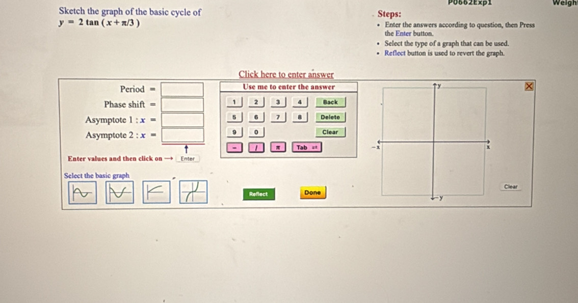 P0662Exp1 Weigh 
Sketch the graph of the basic cycle of Steps:
y=2tan (x+π /3) Enter the answers according to question, then Press 
the Enter button. 
Select the type of a graph that can be used. 
Reflect button is used to revert the graph. 
Click here to enter answer 
Period =□ Use me to enter the answer 
4 
Phase shift =□ Back 
Asymptote :x=□ frac  1/5 frac 2beginarrayr 2frac 3_ 7 / || 8 Delete 
Asymptote 2:x=□ 9| 0 Clear 
- 1 π Tab = 
Enter values and then click on → Enter 
Select the basic graph 
Clear 
□  1/11  Reflect Done