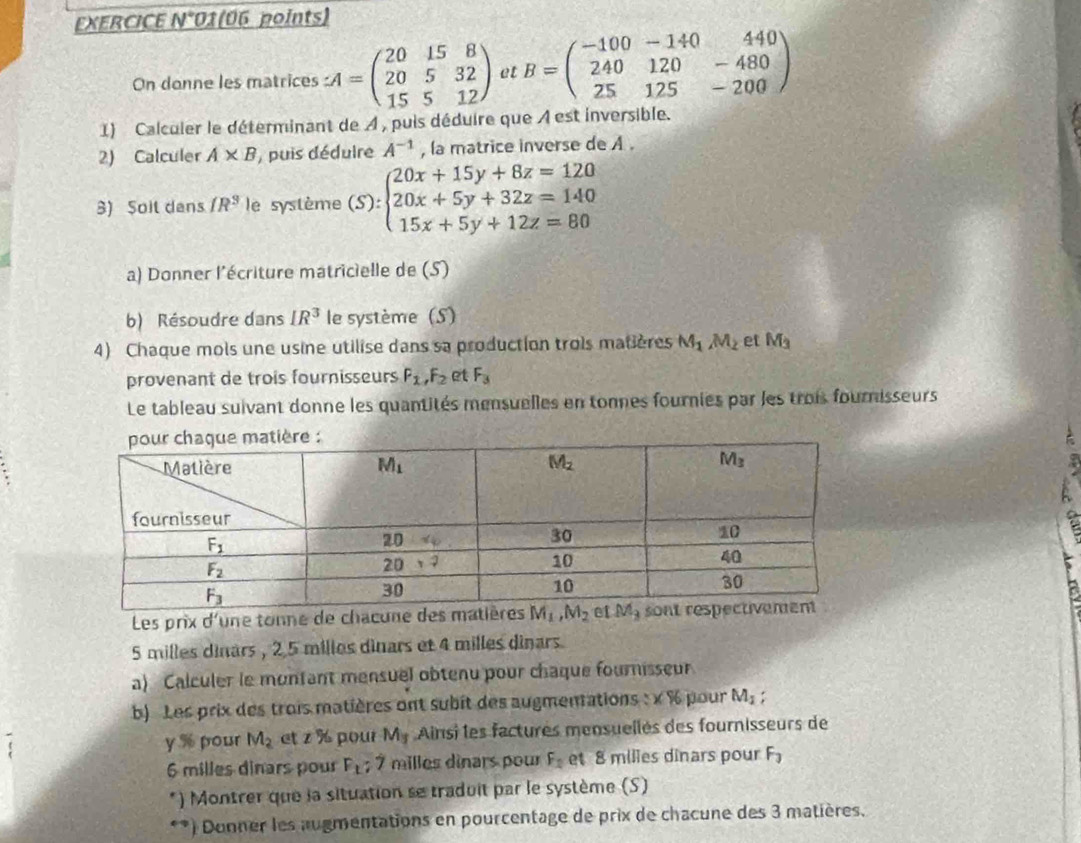 EXERCICE N*01(06 points)
On donne les matrices LA=beginpmatrix 20&15&8 20&5&32 15&5&12endpmatrix et B=beginpmatrix -100&-140&440 240&120&-480 25&125&-200endpmatrix
1) Calculer le déterminant de À , puis déduire que À est inversible.
2) Calculer A* B , puis déduire A^(-1) , la matrice inverse de A .
8) Soit dans fR^3 le système (S):beginarrayl 20x+15y+8z=120 20x+5y+32z=140 15x+5y+12z=80endarray.
a) Donner l'écriture matricielle de (S)
b) Résoudre dans IR^3 le système (S)
4) Chaque mols une usine utilise dans sa production trois matières M_1M_2 et M_3
provenant de trois fournisseurs F_1,F_2 et F_3
Le tableau suivant donne les quantités mensuelles en tonnes fournies par les trois fournisseurs
:
Les prix d'une tonne de chacune
5 milles dinars , 2.5 milles dinars et 4 milles dinars.
a) Calculer le montant mensuel obtenu pour chaque fournisseur
b) Les prix des trois matières ont subit des augmenations : x % pour M_1
y% pour M_2 ct z% pour M_3 Ainsi les factures mensuellés des fournisseurs de
6 milles dinars pour F_1; 7 milles dinars pour F_2 et 8 milles dinars pour F_3
*) Montrer que la situation se traduit par le système (S)
**) Donner les augmentations en pourcentage de prix de chacune des 3 matières.