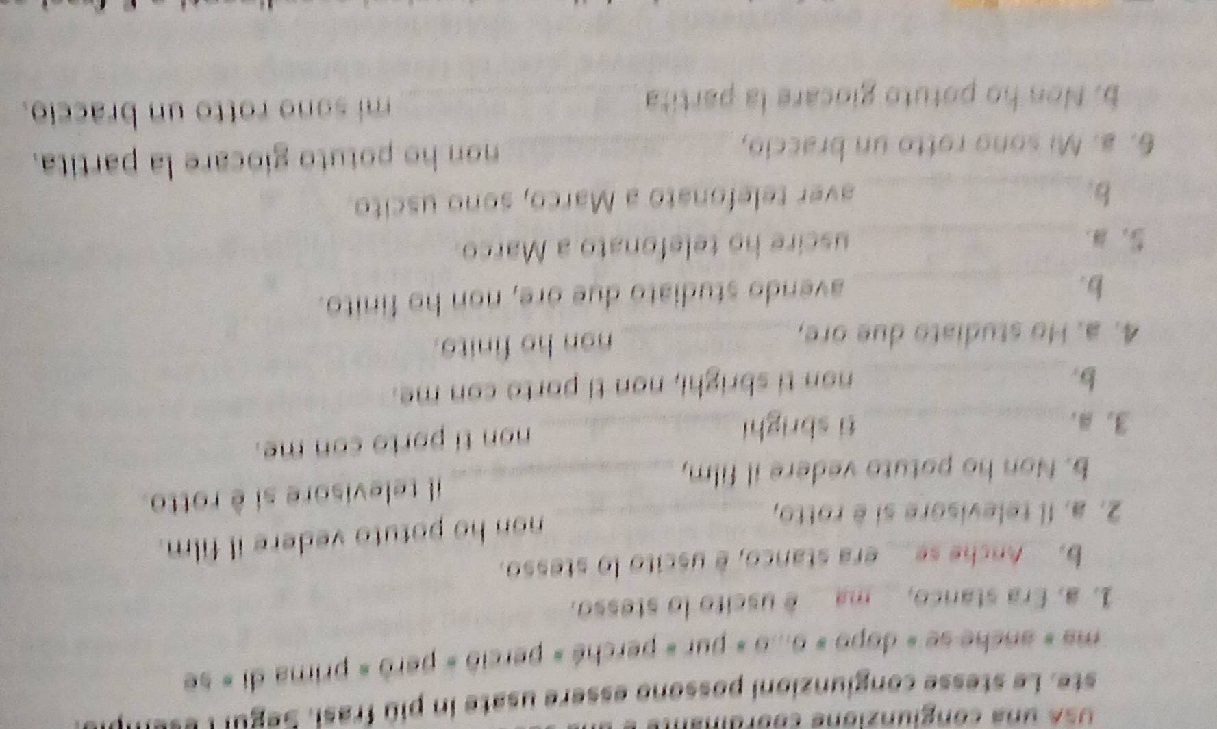 SA una conglunzione cooraial 
ste. Le stesse congiunzioni possono essere usate in piû frasi. Segul : e = = ' P 
ma « anche se « dopo » o...o « pur « perché » perció « però » prima di « se 
1. a. Era stanco, ma é uscito lo stesso. 
b. Anche se__ era stanco, è uscito lo stesso. 
2. a. Il televisore si è rotto,_ 
non ho potuto vedere il film. 
b. Non ho potuto vedere il film, _il televisore si è rotto 
3. B. _ti sbrighi_ 
non ti porto con me. 
b._ 
non ti sbrighi, non ti porto con me. 
4. a. Ho studiato due ore, _non ho finito. 
b._ 
avendo studiato due ore, non ho finito. 
5, . _uscire ho telefonato a Marco. 
b._ 
aver telefonato a Marco, sono uscito. 
6. a. Mi sono rotto un braccio, _non ho potuto giocare la partita. 
b. Non ho potuto giocare la partita _mi sono rotto un braccio.