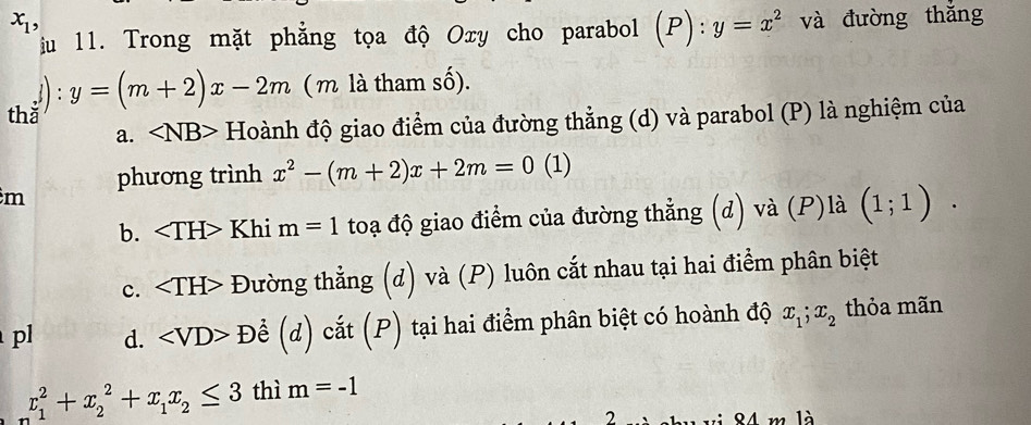 x_1, và đường thǎng
Tiu 11. Trong mặt phẳng tọa độ Oxy cho parabol (P): : y=x^2
() y=(m+2)x-2m ( m là tham số).
thǎ .
a. ∠ NB> Hoành độ giao điểm của đường thẳng (d) và parabol (P) là nghiệm của
phương trình x^2-(m+2)x+2m=0 (1)
m
b. Khi m=1 toạ độ giao điểm của đường thẳng (d) và (P)là (1;1).
c. Đường thẳng (d) và (P) luôn cắt nhau tại hai điểm phân biệt
pl d. Để (d) cắt (P) tại hai điểm phân biệt có hoành độ x_1; x_2 thỏa mãn
x_1^(2+x_2^2+x_1)x_2≤ 3 thì m=-1
2
84 m là