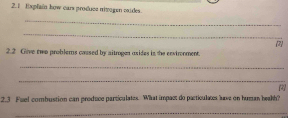 2.1 Explain how cars produce nitrogen oxides. 
_ 
_ 
[2] 
2.2 Give two problems caused by nitrogen oxides in the environment. 
_ 
_ 
[2] 
2.3 Fuel combustion can produce particulates. What impact do particulates have on human health? 
_