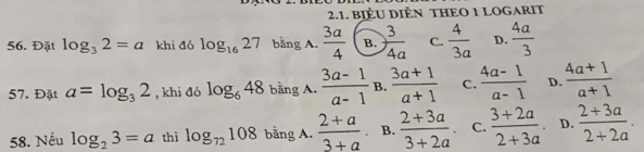 BIÈU DIÈN THEO 1 LOGARIT
56. Đặt log _32=a khi đó log _1627 bằng A.  3a/4  B.  3/4a  C.  4/3a  D.  4a/3 
57. Đặt a=log _32 , khi đó log _648 bằng A.  (3a-1)/a-1  B.  (3a+1)/a+1  C.  (4a-1)/a-1  D.  (4a+1)/a+1 
58. Nếu log _23=a thì log _72108 bằng A.  (2+a)/3+a  B.  (2+3a)/3+2a . C.  (3+2a)/2+3a  D.  (2+3a)/2+2a .