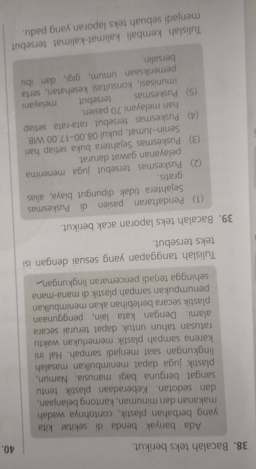 Bacalah teks berikut. 
40. 
Ada banyak benda di sekitar kita 
yang berbahan plastik, contohnya wadah 
makanan dan minuman, kantong belanjaan, 
dan sedotan. Keberadaan plastik tentu 
sangat berguna bagi manusia. Namun, 
plastik juga dapat menimbulkan masalah 
lingkungan saat menjadi sampah. Hal ini 
karena sampah plastik memerlukan waktu 
ratusan tahun untuk dapat terurai secara 
alami. Dengan kata lain, penggunaan 
plastik secara berlebihan akan menimbulkan 
penumpukan sampah plastik di mana-mana 
sehingga terjadi pencemaran lingkungan . 
Tulislah tanggapan yang sesuai dengan isi 
teks tersebut. 
39. Bacalah teks laporan acak berikut. 
(1) Pendaftaran pasien di Puskesmas 
Sejahtera tidak dipungut biaya, alias 
gratis. 
(2) Puskesmas tersebut juga menerima 
pelayanan gawat darurat. 
(3) Puskesmas Sejahtera buka setiap hari 
Senin-Jumat, pukul 08.00- 17.00 WIB. 
(4) Puskesmas tersebut rata-rata setiap 
hari melayani 70 pasien. 
(5) Puskesmas tersebut melayani 
imunisasi, konsultasi kesehatan, serta 
pemeriksaan umum, gigi, dan ibu 
bersalin. 
Tulislah kembali kalimat-kalimat tersebut 
menjadi sebuah teks laporan yang padu.