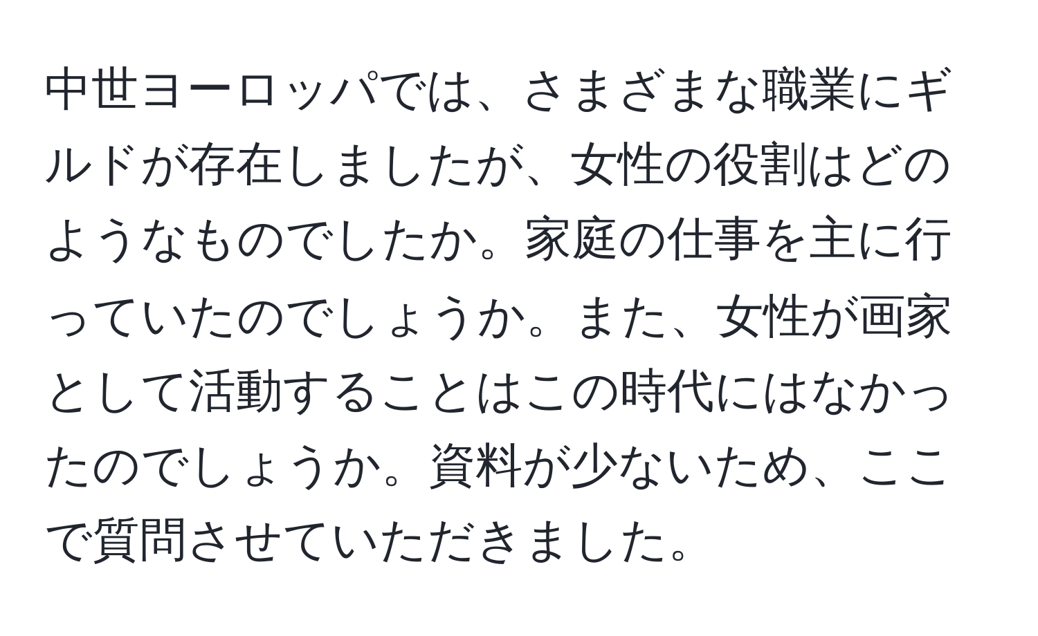 中世ヨーロッパでは、さまざまな職業にギルドが存在しましたが、女性の役割はどのようなものでしたか。家庭の仕事を主に行っていたのでしょうか。また、女性が画家として活動することはこの時代にはなかったのでしょうか。資料が少ないため、ここで質問させていただきました。