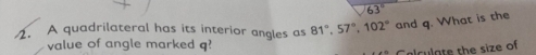 63°
1. A quadrilateral has its interior angles as 81°, 57°, 102° and q. What is the 
value of angle marked q
alculate the size of