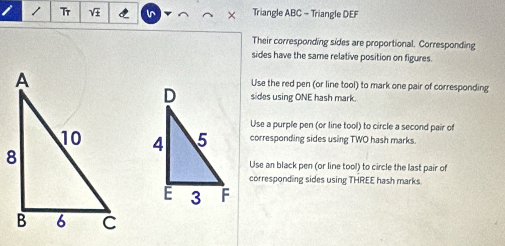 Tr sqrt(± ) I × Triangle ABC - Triangle DEF
Their corresponding sides are proportional. Corresponding 
sides have the same relative position on figures. 
Use the red pen (or line tool) to mark one pair of corresponding 
sides using ONE hash mark. 
Use a purple pen (or line tool) to circle a second pair of 
corresponding sides using TWO hash marks. 
Use an black pen (or line tool) to circle the last pair of 
corresponding sides using THREE hash marks.