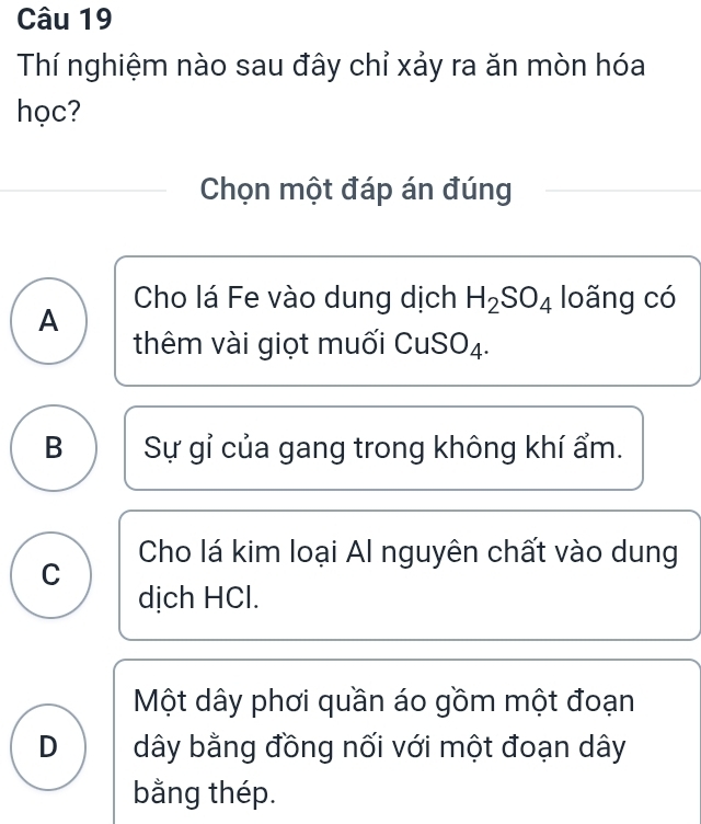 Thí nghiệm nào sau đây chỉ xảy ra ăn mòn hóa
học?
Chọn một đáp án đúng
A Cho lá Fe vào dung dịch H_2SO_4 loãng có
thêm vài giọt muối CuSO₄.
B Sự gỉ của gang trong không khí ẩm.
C Cho lá kim loại Al nguyên chất vào dung
dịch HCl.
Một dây phơi quần áo gồm một đoạn
D dây bằng đồng nối với một đoạn dây
bằng thép.