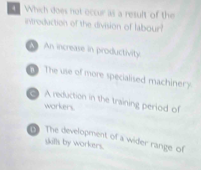 Which does not occur as a result of the
introduction of the division of labour?
An increase in productivity
The use of more specialised machinery.
C A reduction in the training period of
workers.
D The development of a wider range of
skills by workers.