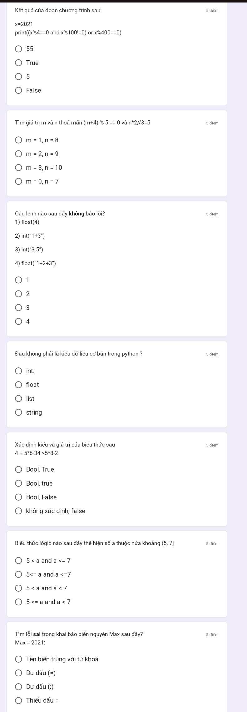 Kết quả của đoạn chương trình sau: 5 điểm
print((x%4==0 and : x% 100!=0) or x% 400==0)
55
True
5
False
Tìm giá trị m và n thoả mãn (m+4) % 5 == 0 và n*2//3=5
m=1, n=8
m=2, n=9
m=3, n=10
m=0, n=7
Câu lênh nào sau đây không báo lỗi?
5 điểm
1) float(4)
2) int(''1+3'')
3)
4) float(''1+2+3'')
1
2
3
4
int.
float
list
string
Xác định kiểu và giá trị của biểu thức sau 5 điểm
4>5^*8-
Bool, True
Bool, False
không xác định, false
Biểu thức lôgic nào sau đây thể hiện số a thuộc nửa khoảng 5 điểm
5 and a
5 a and a
5 and a<7</tex>
5 a and a<7</tex> 
Tìm lỗi sai trong khai báo biến nguyên Max sau đây?
1ax=2021: 
Tên biến trùng với từ khoá
Dư dấu (=
Dư dấu (:)
Thiếu dwidehat au=