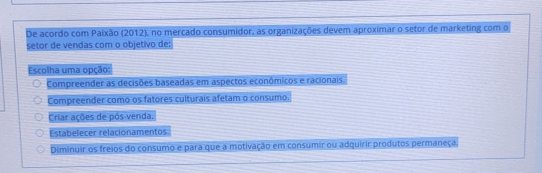 De acordo com Paixão (2012), no mercado consumidor, as organizações devem aproximar o setor de marketing com o
setor de vendas com o objetivo de:
Escolha uma opção:
Compreender as decisões baseadas em aspectos econômicos e racionais.
Compreender como os fatores culturais afetam o consumo.
Criar ações de pós-venda.
Estabelecer relacionamentos.
Diminuir os freios do consumo e para que a motivação em consumir ou adquirir produtos permaneça.