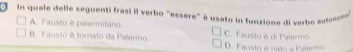 In quale delle seguenti frasi il verbo "essere" è usato in funzione di verbo autoneme
A. Fausto è palermitano. C. Fausto è di Palermo.
B. Fausto è tornato da Palermo
D. Fausto é nato a Palermo.