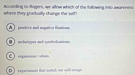 According to Rogers, we allow which of the following into awareness
where they gradually change the self?
A  positive and negative fixations
B  archetypes and symbolizations
C ) organismic values.
D ) experiences that match our self-image